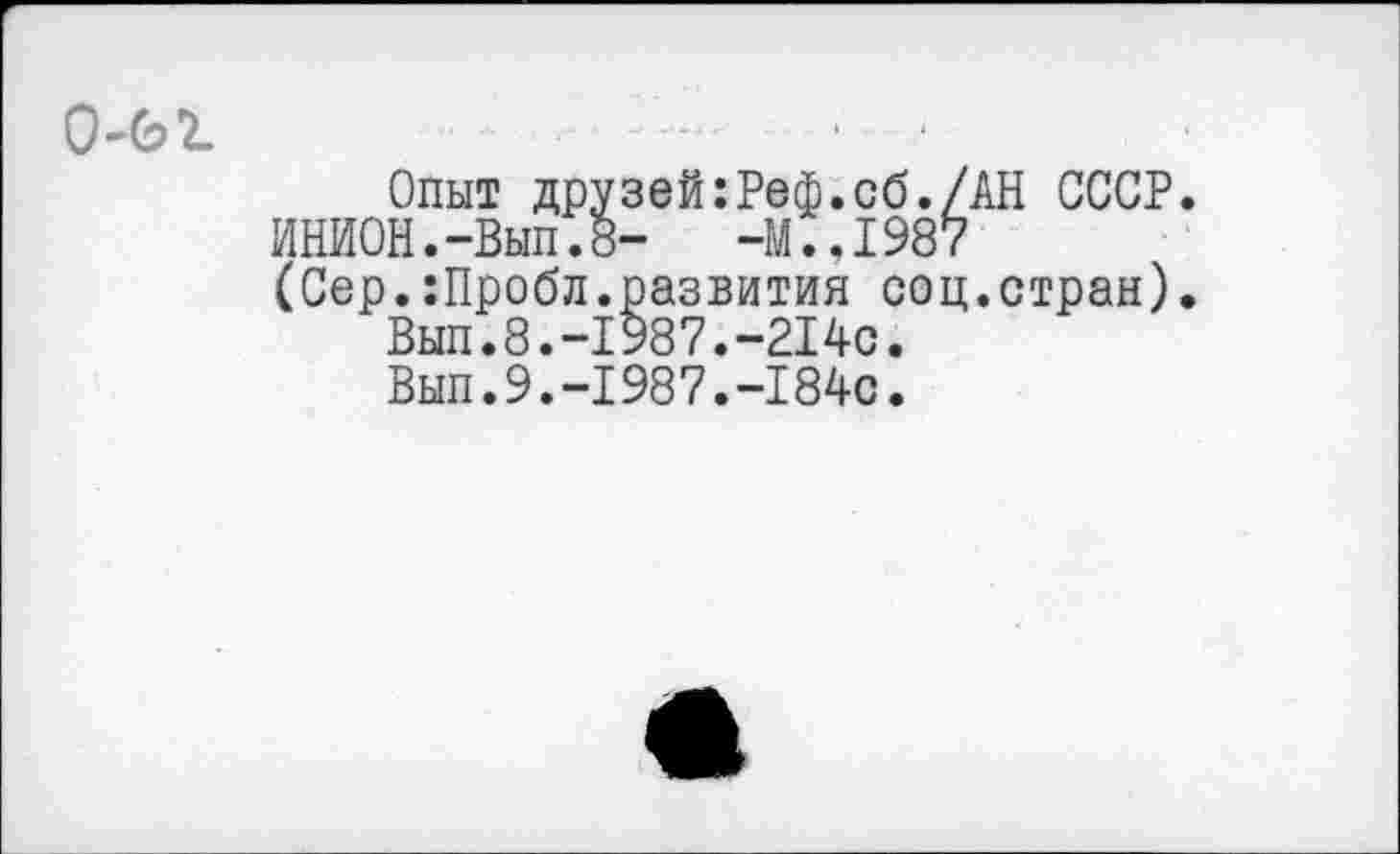 ﻿
Опыт друзей:Реф.сб./АН СССР
ИНИОН.-Вып.8-	-М..1987
(Сер.:Пробл.развития соц.стран)
Вып.8.-1987.-214с.
Вып.9.-1987.-184с.